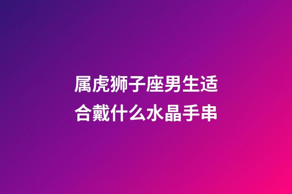属虎狮子座男生适合戴什么水晶手串-第1张-星座运势-玄机派