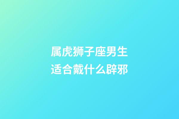 属虎狮子座男生适合戴什么辟邪-第1张-星座运势-玄机派