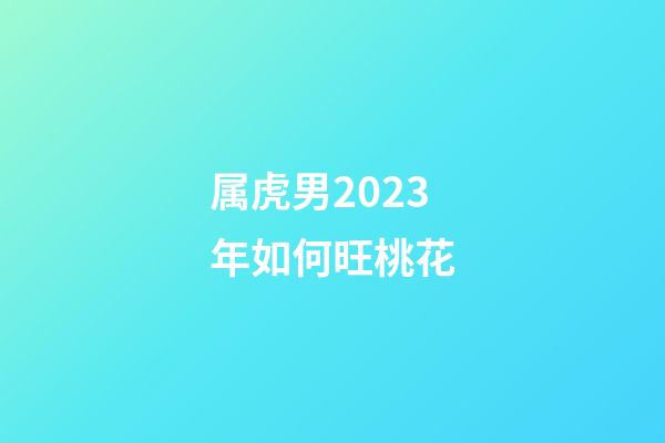 属虎男2023年如何旺桃花