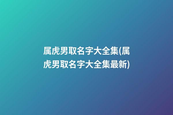 属虎男取名字大全集(属虎男取名字大全集最新)