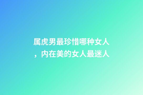 属虎男最珍惜哪种女人，内在美的女人最迷人