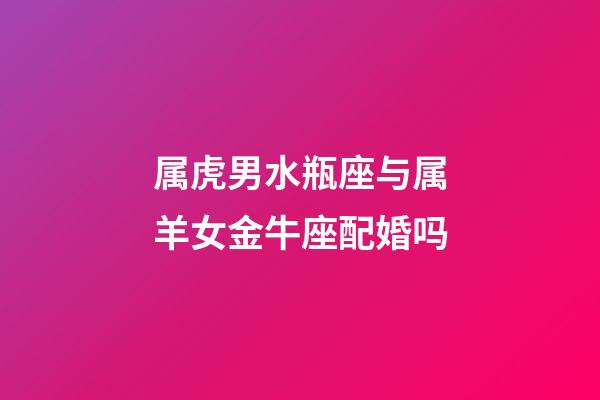 属虎男水瓶座与属羊女金牛座配婚吗-第1张-星座运势-玄机派