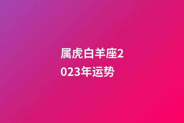 属虎白羊座2023年运势