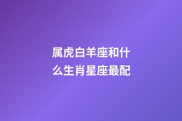 属虎白羊座和什么生肖星座最配