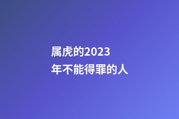 属虎的2023年不能得罪的人
