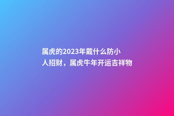 属虎的2023年戴什么防小人招财，属虎牛年开运吉祥物