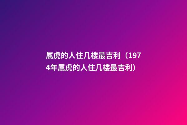 属虎的人住几楼最吉利（1974年属虎的人住几楼最吉利）