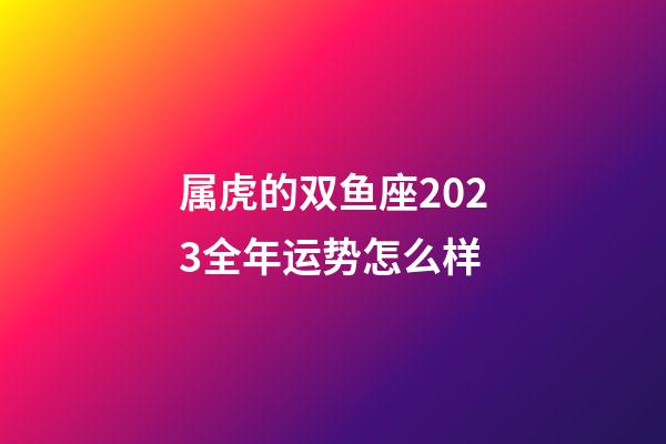 属虎的双鱼座2023全年运势怎么样-第1张-星座运势-玄机派