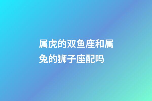 属虎的双鱼座和属兔的狮子座配吗-第1张-星座运势-玄机派