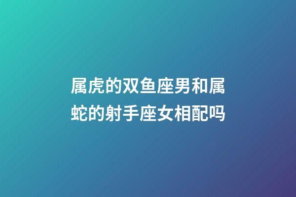 属虎的双鱼座男和属蛇的射手座女相配吗-第1张-星座运势-玄机派