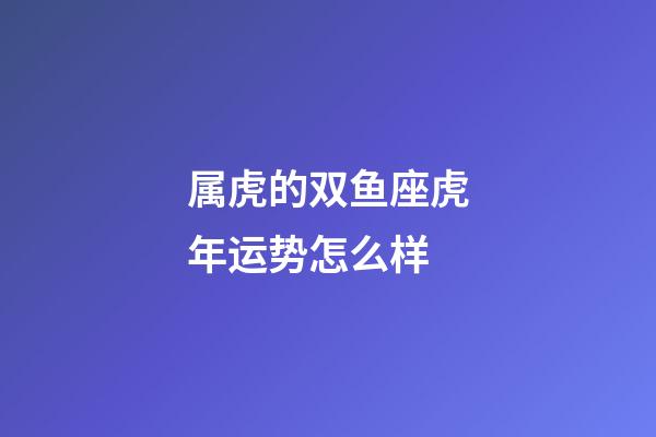 属虎的双鱼座虎年运势怎么样-第1张-星座运势-玄机派