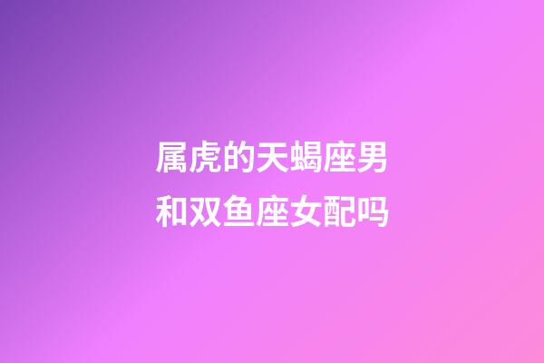 属虎的天蝎座男和双鱼座女配吗-第1张-星座运势-玄机派