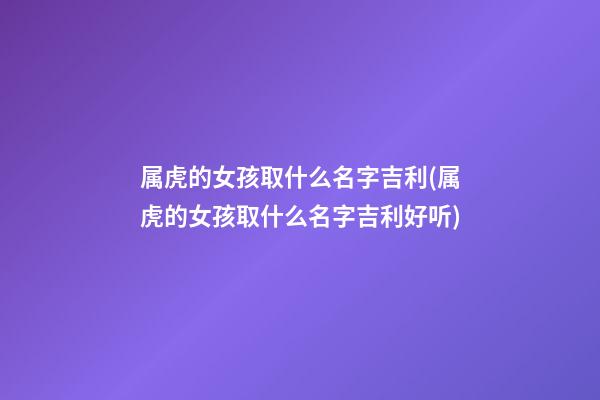 属虎的女孩取什么名字吉利(属虎的女孩取什么名字吉利好听)