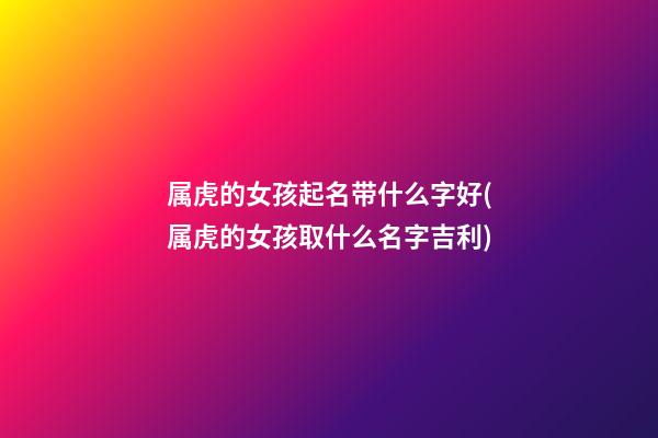 属虎的女孩起名带什么字好(属虎的女孩取什么名字吉利)