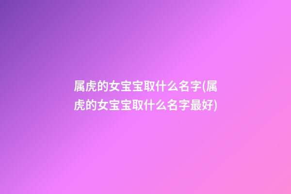 属虎的女宝宝取什么名字(属虎的女宝宝取什么名字最好)
