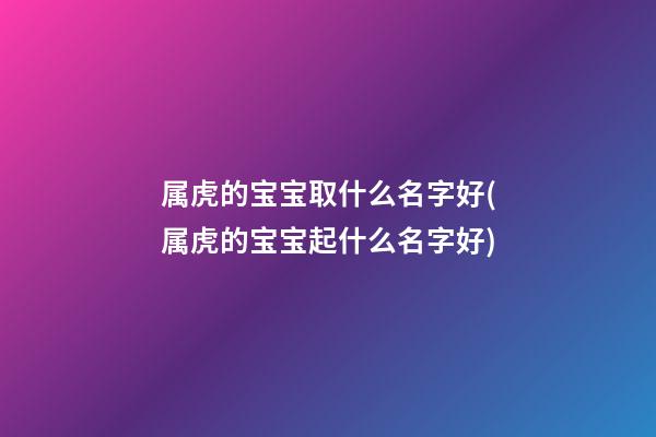 属虎的宝宝取什么名字好(属虎的宝宝起什么名字好)
