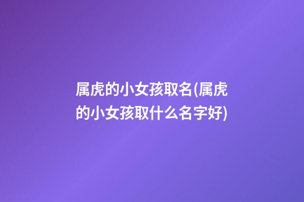 属虎的小女孩取名(属虎的小女孩取什么名字好)