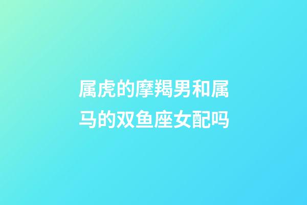 属虎的摩羯男和属马的双鱼座女配吗