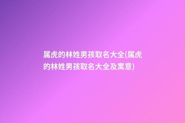 属虎的林姓男孩取名大全(属虎的林姓男孩取名大全及寓意)