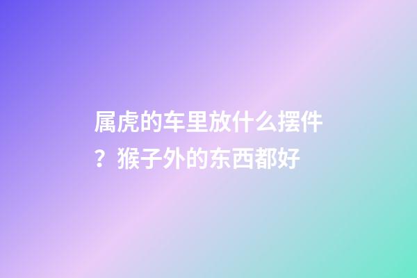 属虎的车里放什么摆件？猴子外的东西都好