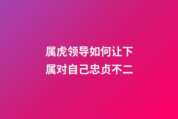属虎领导如何让下属对自己忠贞不二