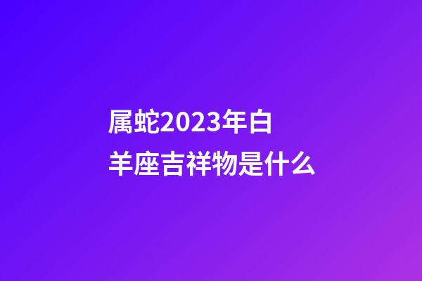 属蛇2023年白羊座吉祥物是什么-第1张-星座运势-玄机派