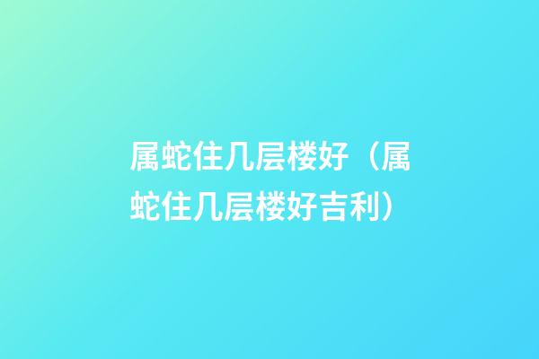 属蛇住几层楼好（属蛇住几层楼好吉利）