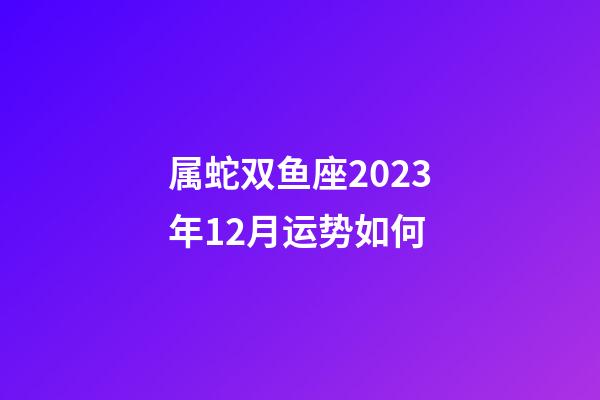 属蛇双鱼座2023年12月运势如何-第1张-星座运势-玄机派