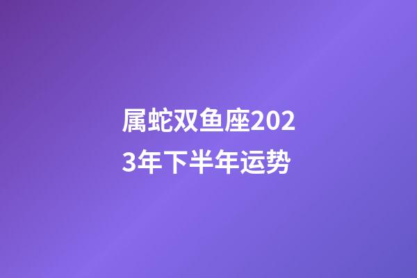 属蛇双鱼座2023年下半年运势