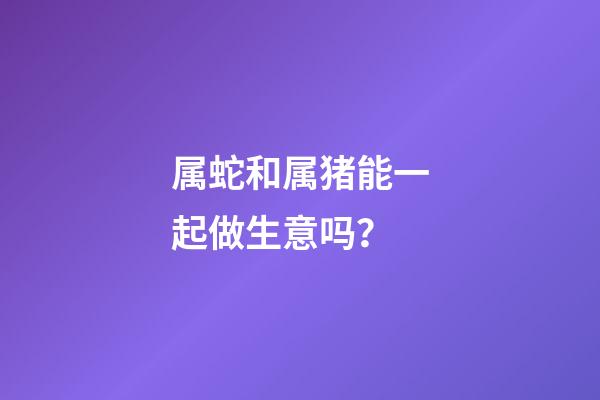 属蛇和属猪能一起做生意吗？