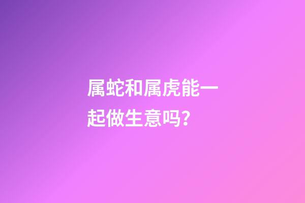 属蛇和属虎能一起做生意吗？