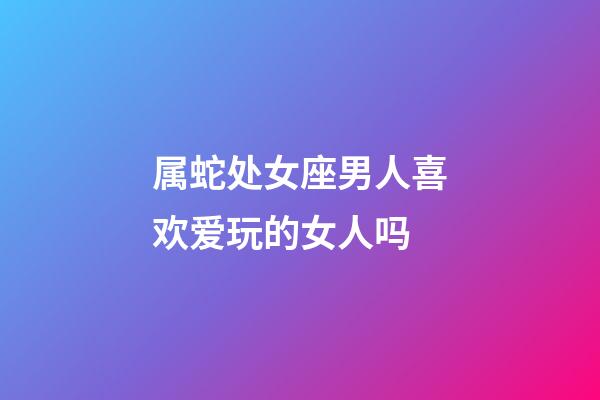 属蛇处女座男人喜欢爱玩的女人吗-第1张-星座运势-玄机派