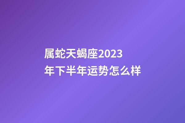 属蛇天蝎座2023年下半年运势怎么样-第1张-星座运势-玄机派