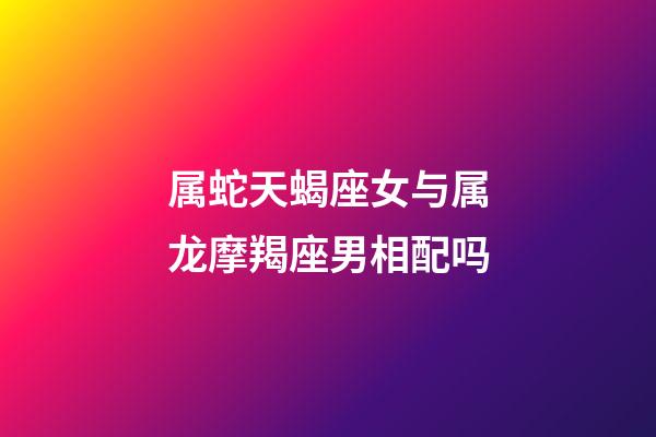 属蛇天蝎座女与属龙摩羯座男相配吗-第1张-星座运势-玄机派