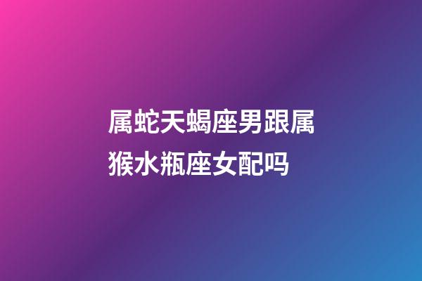 属蛇天蝎座男跟属猴水瓶座女配吗-第1张-星座运势-玄机派