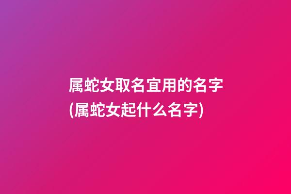 属蛇女取名宜用的名字(属蛇女起什么名字)