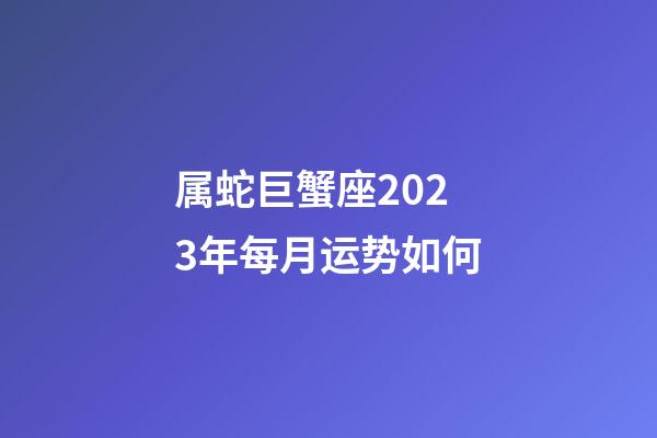 属蛇巨蟹座2023年每月运势如何-第1张-星座运势-玄机派