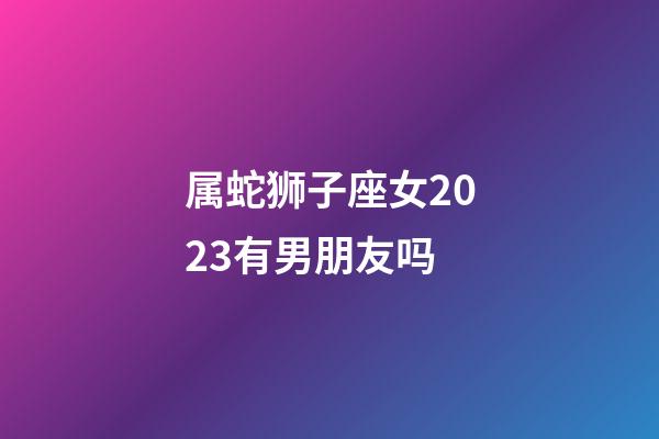 属蛇狮子座女2023有男朋友吗-第1张-星座运势-玄机派