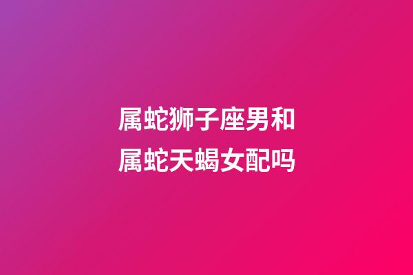 属蛇狮子座男和属蛇天蝎女配吗-第1张-星座运势-玄机派