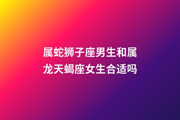 属蛇狮子座男生和属龙天蝎座女生合适吗-第1张-星座运势-玄机派