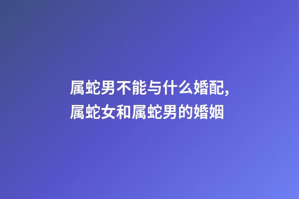 属蛇男不能与什么婚配,属蛇女和属蛇男的婚姻-第1张-观点-玄机派