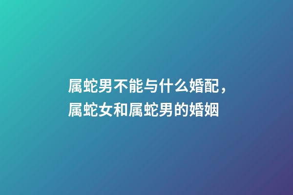 属蛇男不能与什么婚配，属蛇女和属蛇男的婚姻-第1张-观点-玄机派