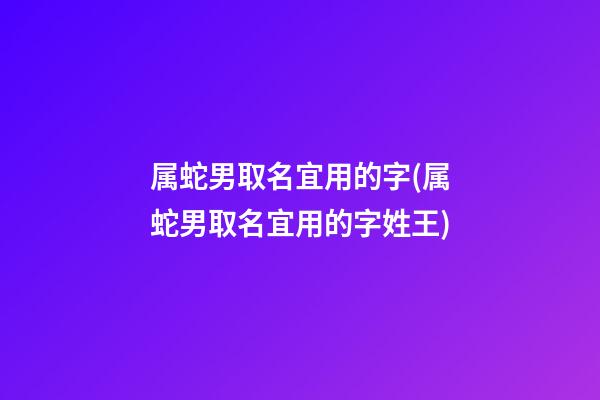 属蛇男取名宜用的字(属蛇男取名宜用的字姓王)