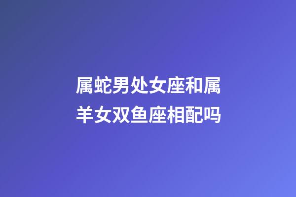 属蛇男处女座和属羊女双鱼座相配吗-第1张-星座运势-玄机派