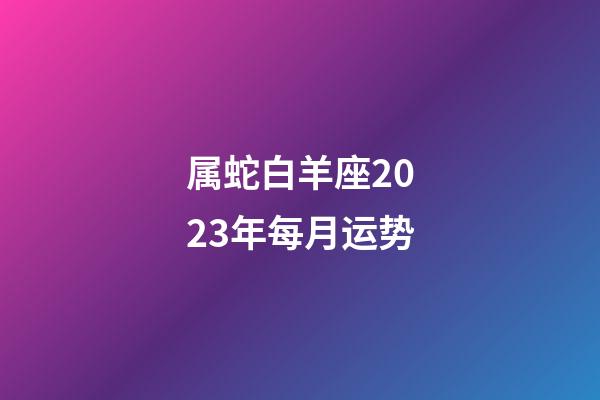 属蛇白羊座2023年每月运势-第1张-星座运势-玄机派