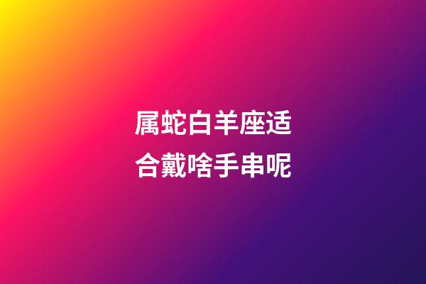 属蛇白羊座适合戴啥手串呢-第1张-星座运势-玄机派