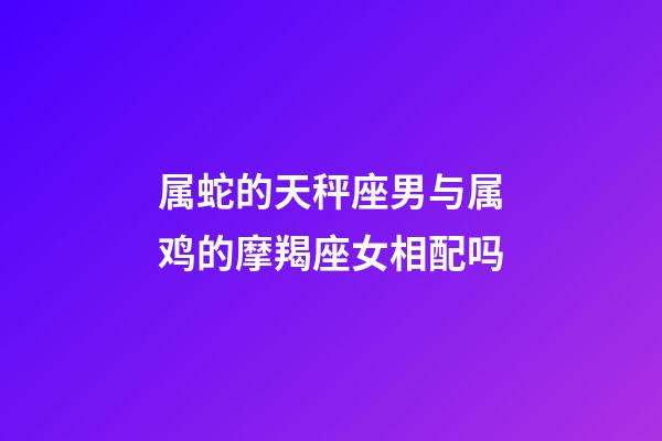 属蛇的天秤座男与属鸡的摩羯座女相配吗-第1张-星座运势-玄机派