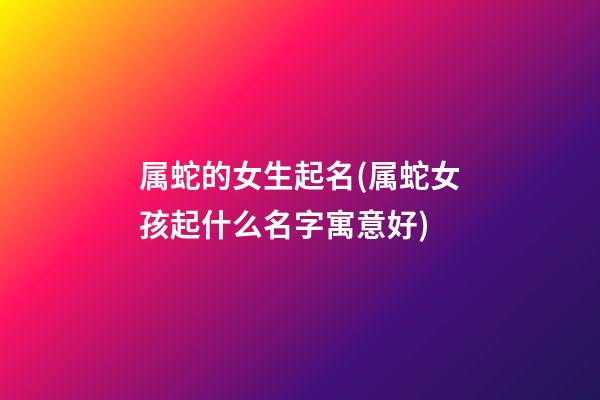 属蛇的女生起名(属蛇女孩起什么名字寓意好)