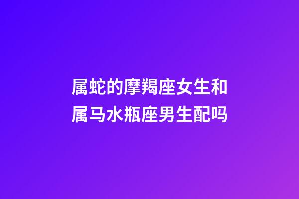 属蛇的摩羯座女生和属马水瓶座男生配吗-第1张-星座运势-玄机派