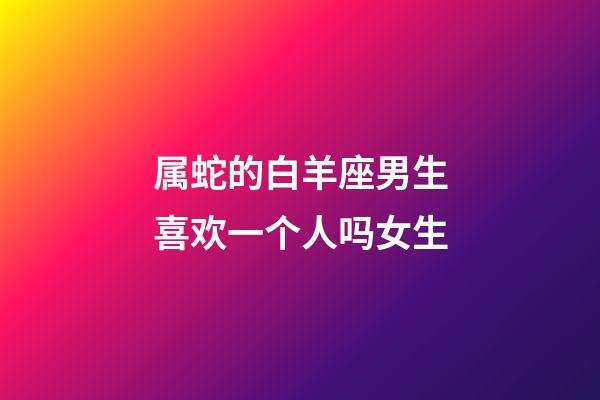属蛇的白羊座男生喜欢一个人吗女生-第1张-星座运势-玄机派